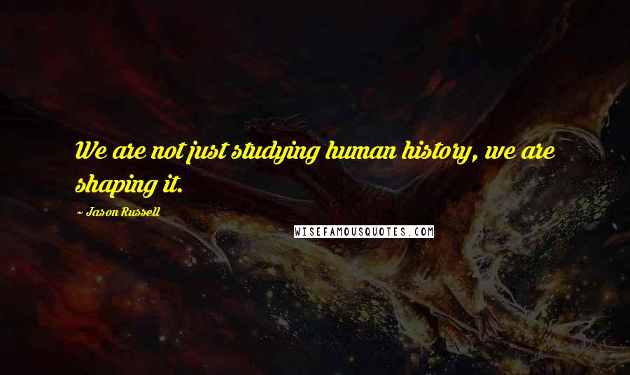 Jason Russell Quotes: We are not just studying human history, we are shaping it.