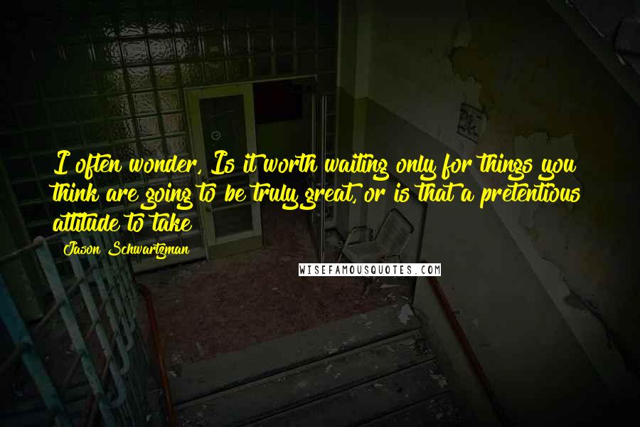 Jason Schwartzman Quotes: I often wonder, Is it worth waiting only for things you think are going to be truly great, or is that a pretentious attitude to take?