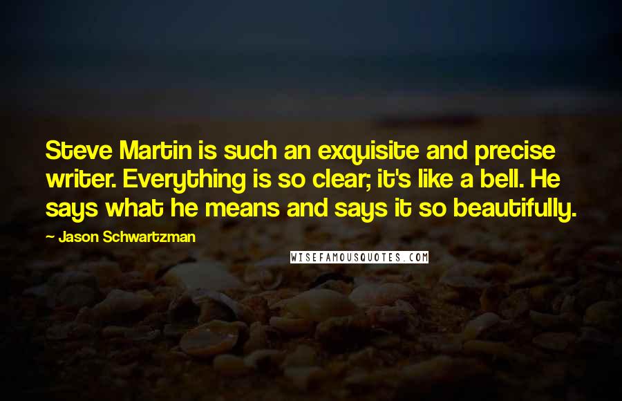 Jason Schwartzman Quotes: Steve Martin is such an exquisite and precise writer. Everything is so clear; it's like a bell. He says what he means and says it so beautifully.