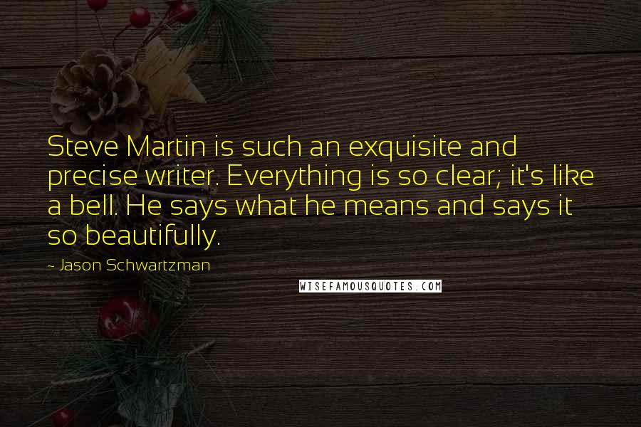 Jason Schwartzman Quotes: Steve Martin is such an exquisite and precise writer. Everything is so clear; it's like a bell. He says what he means and says it so beautifully.