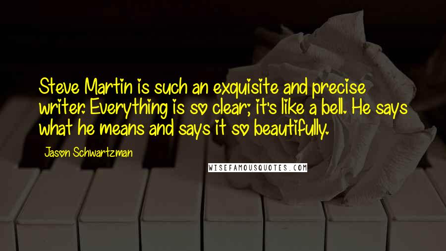 Jason Schwartzman Quotes: Steve Martin is such an exquisite and precise writer. Everything is so clear; it's like a bell. He says what he means and says it so beautifully.