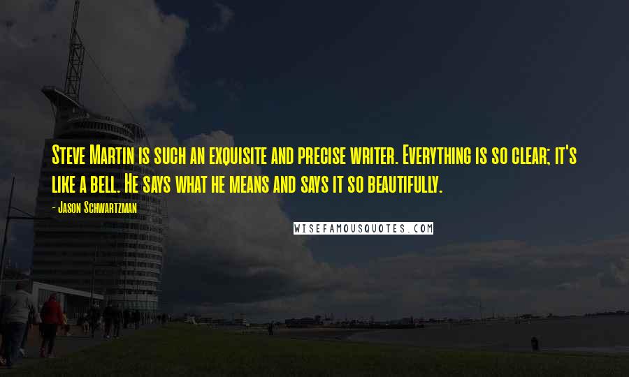 Jason Schwartzman Quotes: Steve Martin is such an exquisite and precise writer. Everything is so clear; it's like a bell. He says what he means and says it so beautifully.