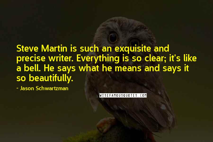 Jason Schwartzman Quotes: Steve Martin is such an exquisite and precise writer. Everything is so clear; it's like a bell. He says what he means and says it so beautifully.