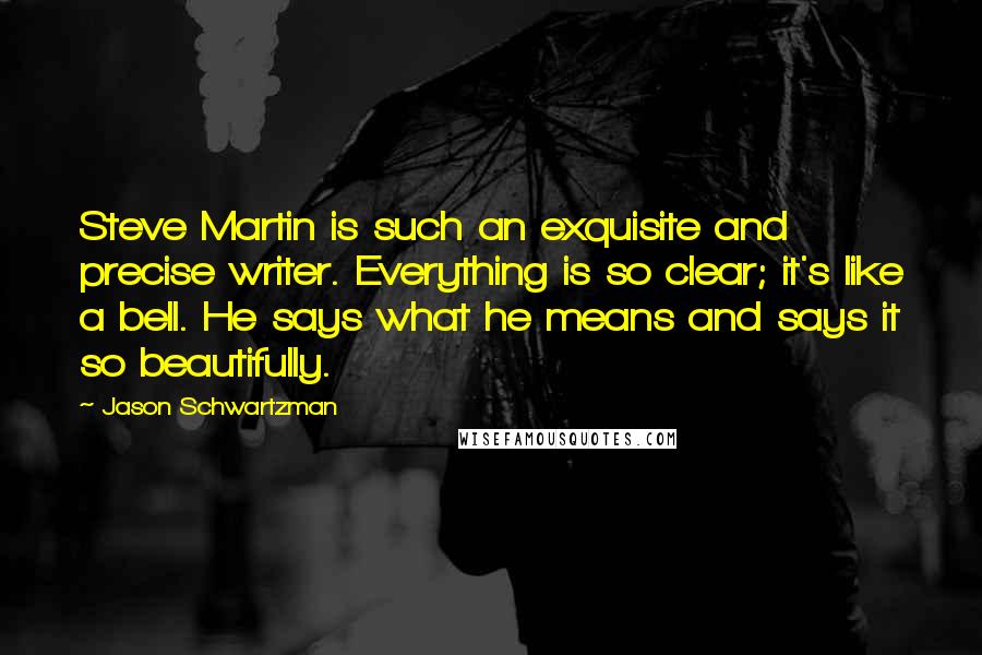 Jason Schwartzman Quotes: Steve Martin is such an exquisite and precise writer. Everything is so clear; it's like a bell. He says what he means and says it so beautifully.