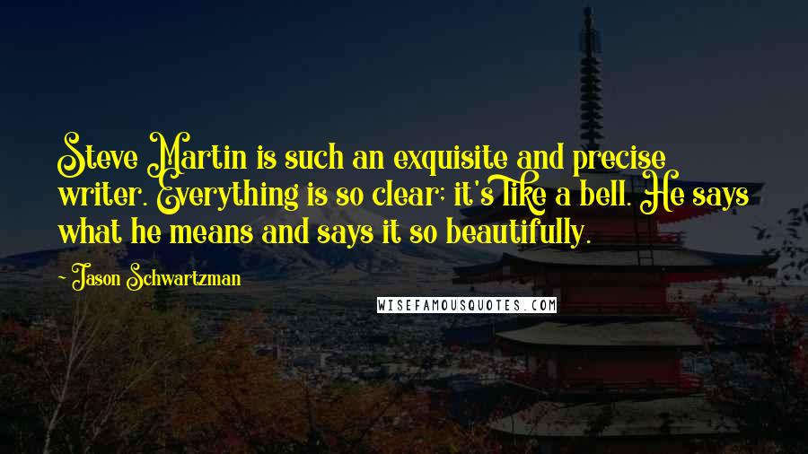 Jason Schwartzman Quotes: Steve Martin is such an exquisite and precise writer. Everything is so clear; it's like a bell. He says what he means and says it so beautifully.