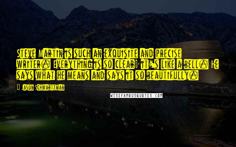 Jason Schwartzman Quotes: Steve Martin is such an exquisite and precise writer. Everything is so clear; it's like a bell. He says what he means and says it so beautifully.