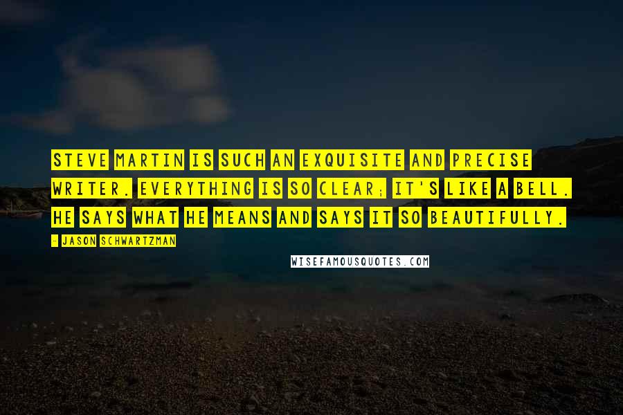Jason Schwartzman Quotes: Steve Martin is such an exquisite and precise writer. Everything is so clear; it's like a bell. He says what he means and says it so beautifully.