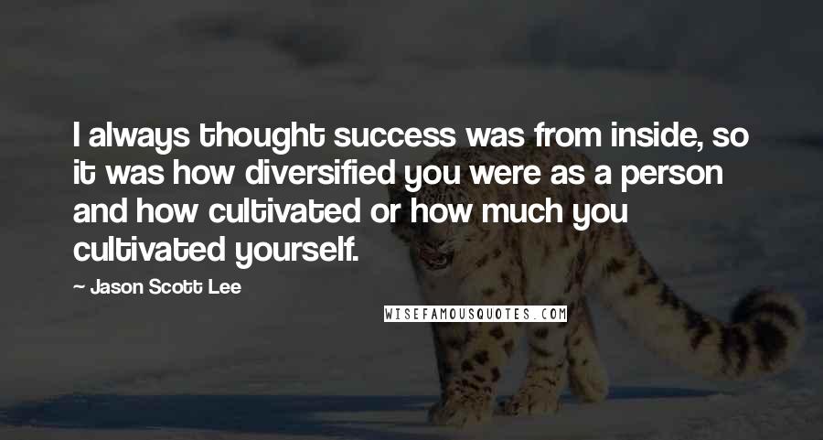Jason Scott Lee Quotes: I always thought success was from inside, so it was how diversified you were as a person and how cultivated or how much you cultivated yourself.