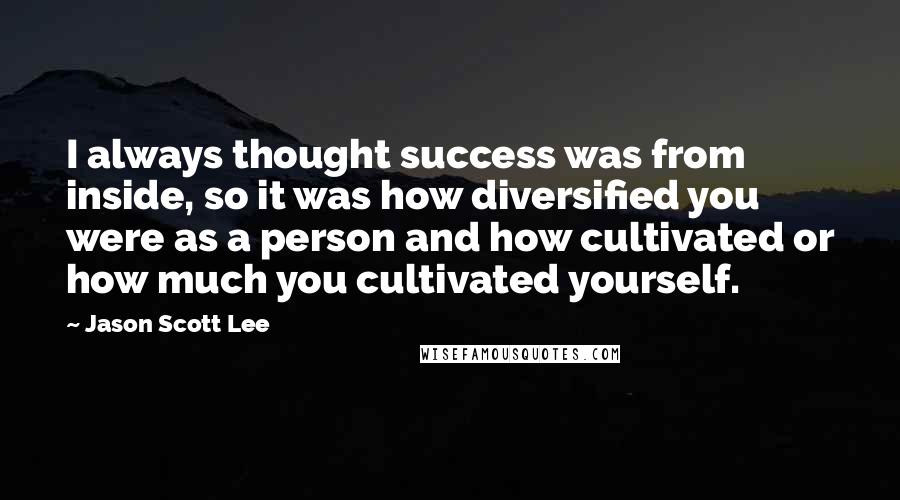Jason Scott Lee Quotes: I always thought success was from inside, so it was how diversified you were as a person and how cultivated or how much you cultivated yourself.