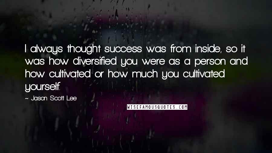 Jason Scott Lee Quotes: I always thought success was from inside, so it was how diversified you were as a person and how cultivated or how much you cultivated yourself.