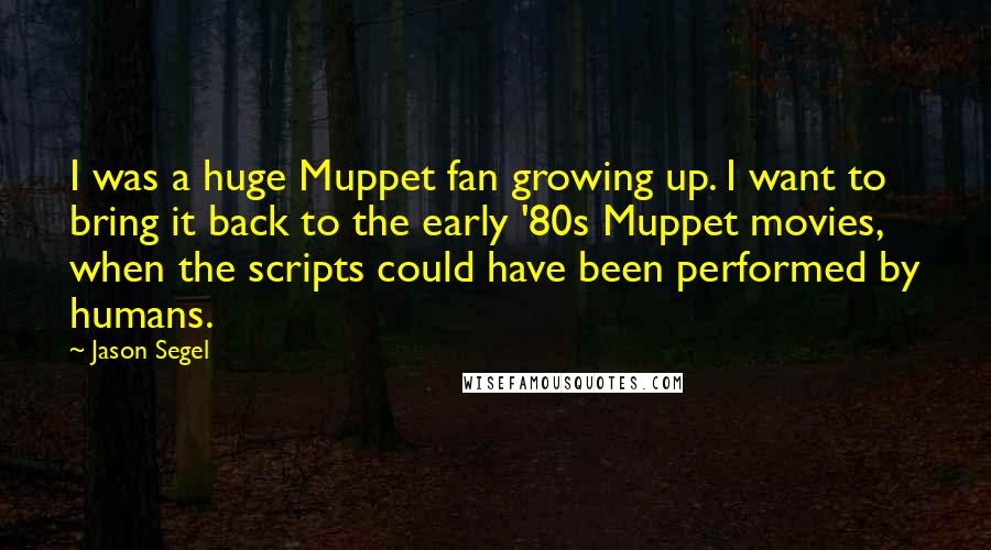 Jason Segel Quotes: I was a huge Muppet fan growing up. I want to bring it back to the early '80s Muppet movies, when the scripts could have been performed by humans.