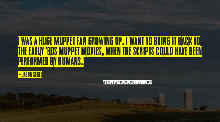 Jason Segel Quotes: I was a huge Muppet fan growing up. I want to bring it back to the early '80s Muppet movies, when the scripts could have been performed by humans.