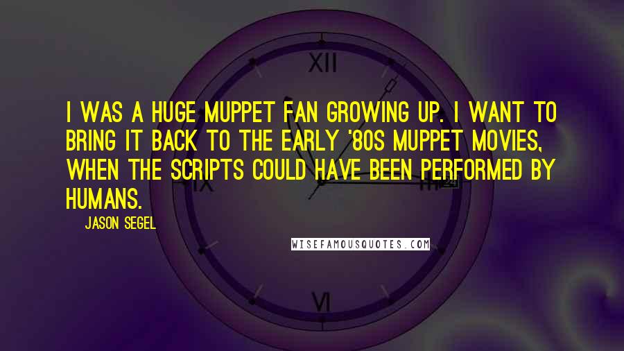 Jason Segel Quotes: I was a huge Muppet fan growing up. I want to bring it back to the early '80s Muppet movies, when the scripts could have been performed by humans.