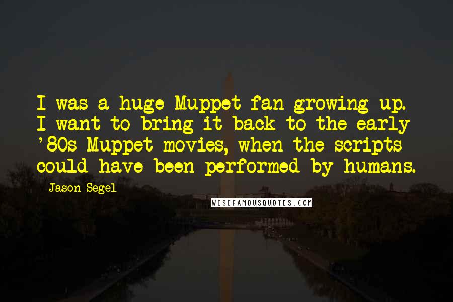 Jason Segel Quotes: I was a huge Muppet fan growing up. I want to bring it back to the early '80s Muppet movies, when the scripts could have been performed by humans.