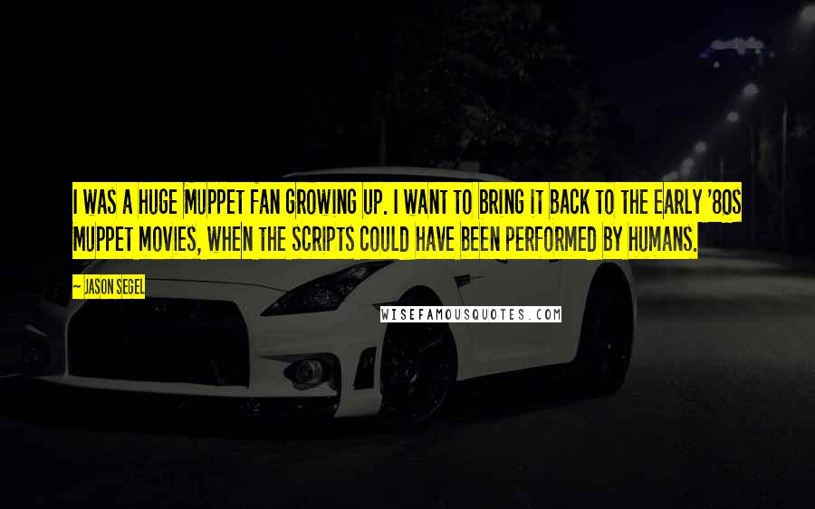 Jason Segel Quotes: I was a huge Muppet fan growing up. I want to bring it back to the early '80s Muppet movies, when the scripts could have been performed by humans.