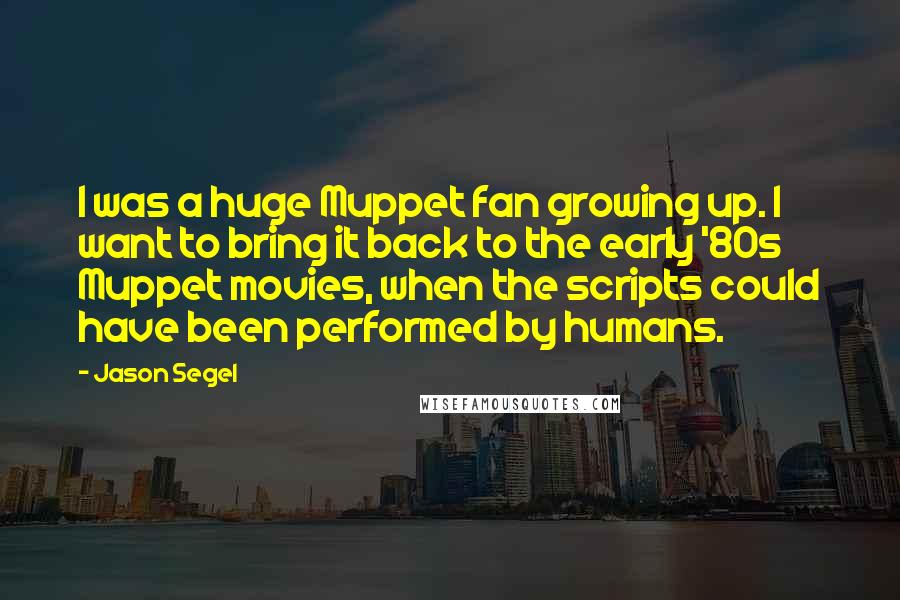 Jason Segel Quotes: I was a huge Muppet fan growing up. I want to bring it back to the early '80s Muppet movies, when the scripts could have been performed by humans.