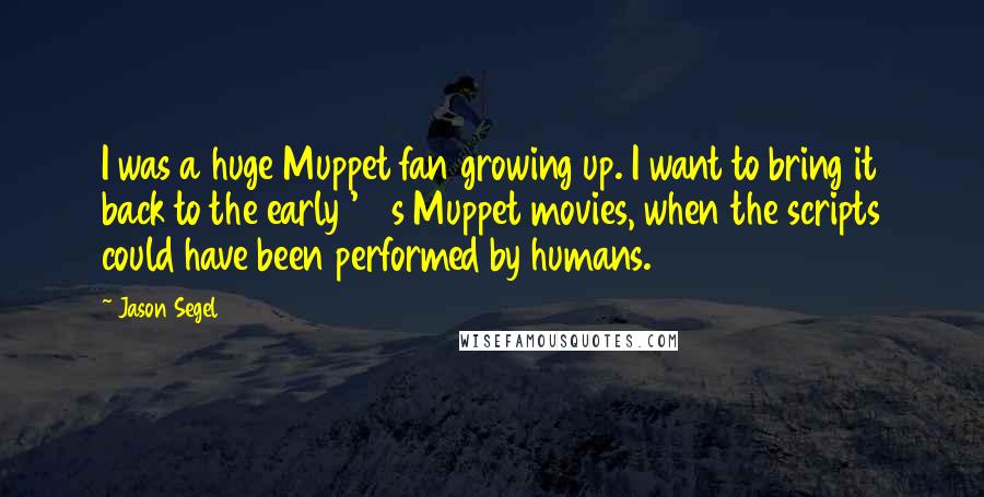 Jason Segel Quotes: I was a huge Muppet fan growing up. I want to bring it back to the early '80s Muppet movies, when the scripts could have been performed by humans.