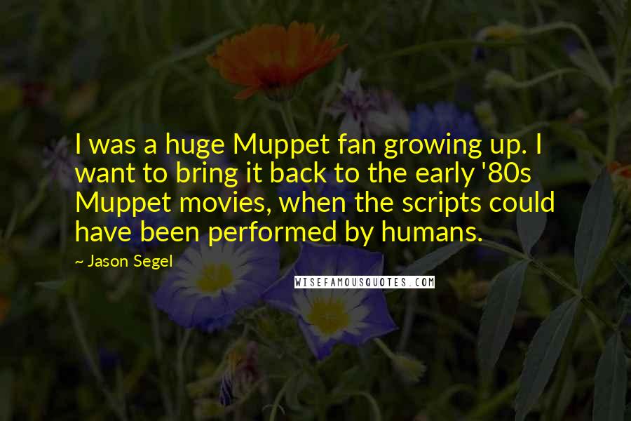 Jason Segel Quotes: I was a huge Muppet fan growing up. I want to bring it back to the early '80s Muppet movies, when the scripts could have been performed by humans.