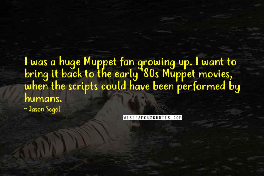 Jason Segel Quotes: I was a huge Muppet fan growing up. I want to bring it back to the early '80s Muppet movies, when the scripts could have been performed by humans.