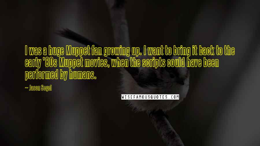 Jason Segel Quotes: I was a huge Muppet fan growing up. I want to bring it back to the early '80s Muppet movies, when the scripts could have been performed by humans.