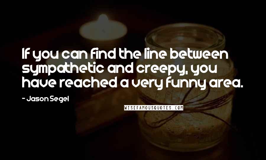 Jason Segel Quotes: If you can find the line between sympathetic and creepy, you have reached a very funny area.
