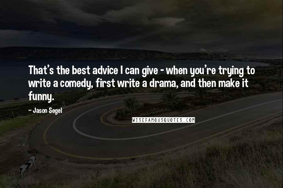 Jason Segel Quotes: That's the best advice I can give - when you're trying to write a comedy, first write a drama, and then make it funny.