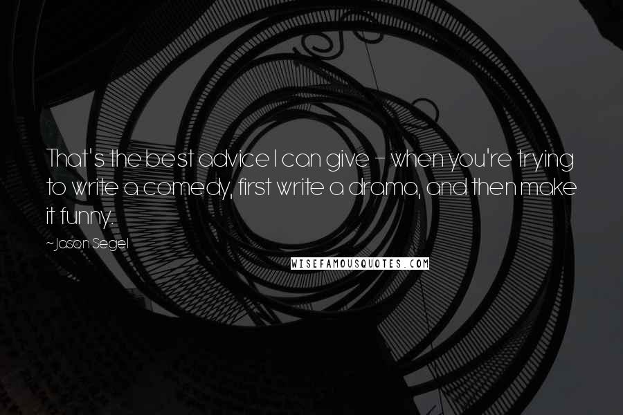 Jason Segel Quotes: That's the best advice I can give - when you're trying to write a comedy, first write a drama, and then make it funny.