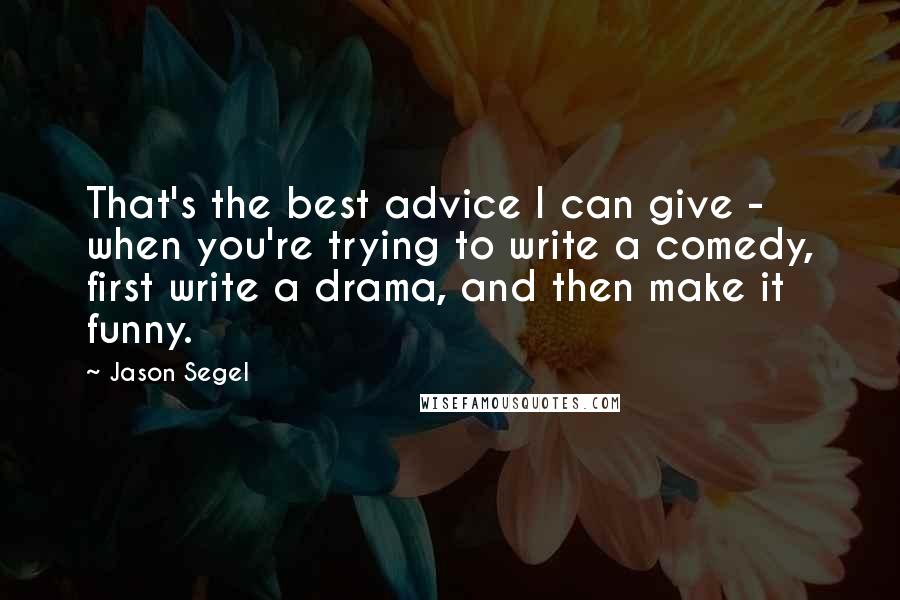 Jason Segel Quotes: That's the best advice I can give - when you're trying to write a comedy, first write a drama, and then make it funny.