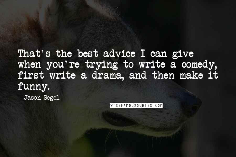 Jason Segel Quotes: That's the best advice I can give - when you're trying to write a comedy, first write a drama, and then make it funny.