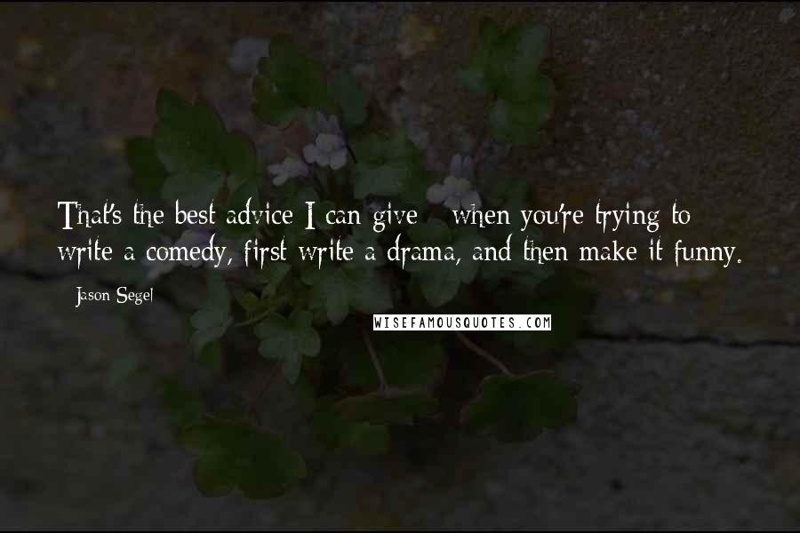 Jason Segel Quotes: That's the best advice I can give - when you're trying to write a comedy, first write a drama, and then make it funny.