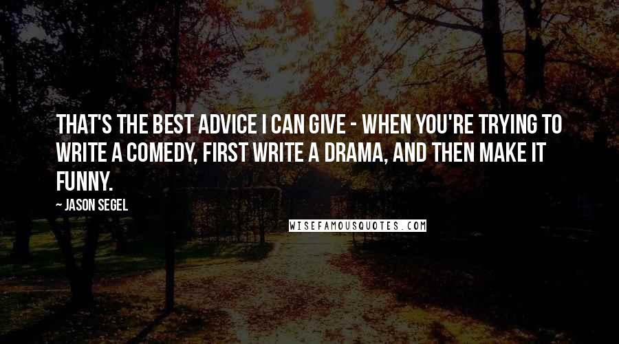 Jason Segel Quotes: That's the best advice I can give - when you're trying to write a comedy, first write a drama, and then make it funny.