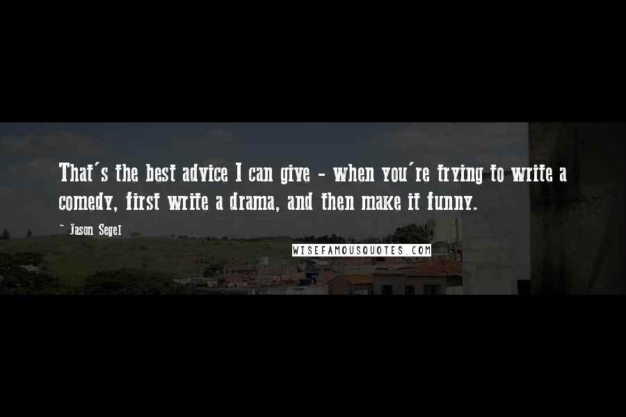 Jason Segel Quotes: That's the best advice I can give - when you're trying to write a comedy, first write a drama, and then make it funny.