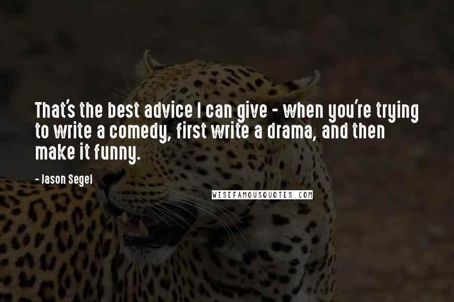 Jason Segel Quotes: That's the best advice I can give - when you're trying to write a comedy, first write a drama, and then make it funny.