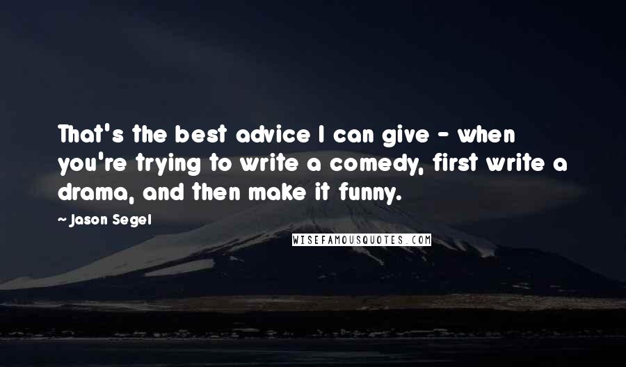 Jason Segel Quotes: That's the best advice I can give - when you're trying to write a comedy, first write a drama, and then make it funny.