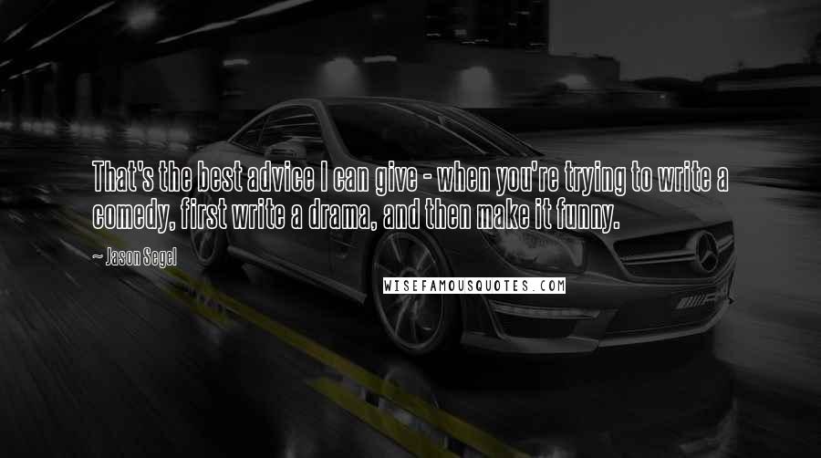 Jason Segel Quotes: That's the best advice I can give - when you're trying to write a comedy, first write a drama, and then make it funny.