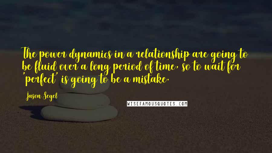 Jason Segel Quotes: The power dynamics in a relationship are going to be fluid over a long period of time, so to wait for 'perfect' is going to be a mistake.