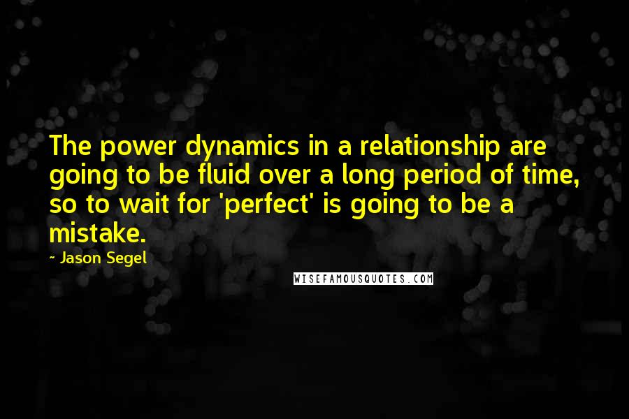 Jason Segel Quotes: The power dynamics in a relationship are going to be fluid over a long period of time, so to wait for 'perfect' is going to be a mistake.