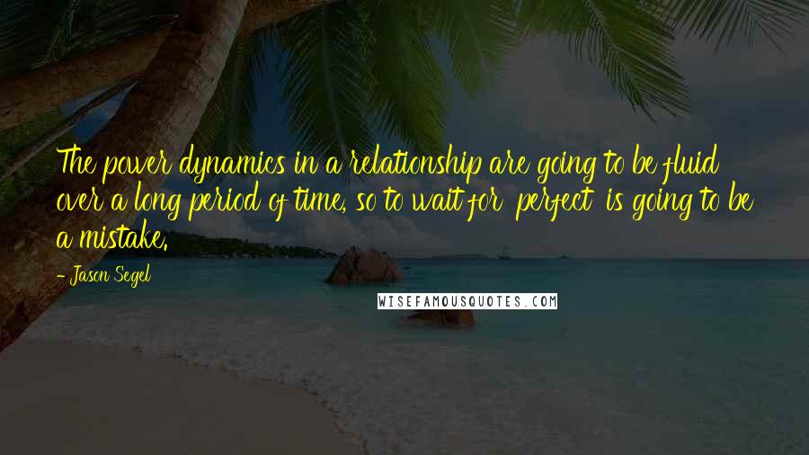 Jason Segel Quotes: The power dynamics in a relationship are going to be fluid over a long period of time, so to wait for 'perfect' is going to be a mistake.