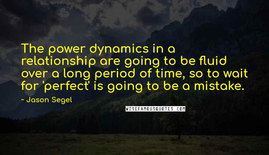 Jason Segel Quotes: The power dynamics in a relationship are going to be fluid over a long period of time, so to wait for 'perfect' is going to be a mistake.