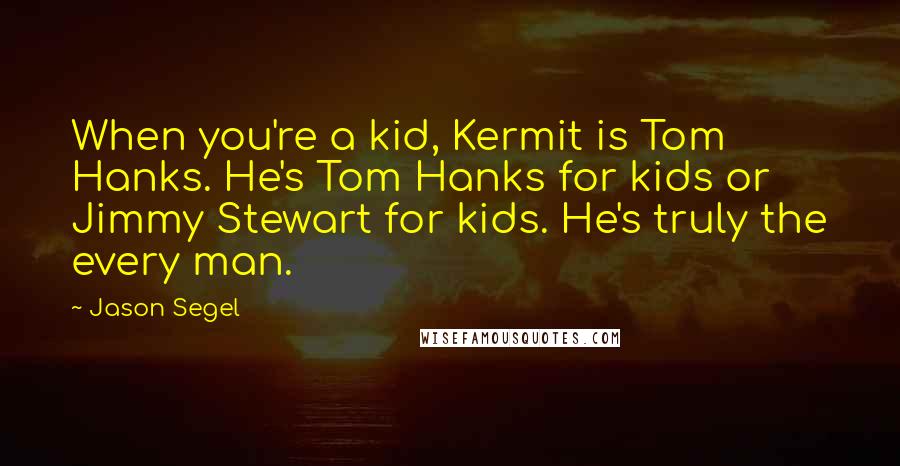 Jason Segel Quotes: When you're a kid, Kermit is Tom Hanks. He's Tom Hanks for kids or Jimmy Stewart for kids. He's truly the every man.