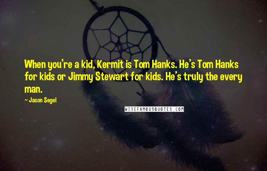 Jason Segel Quotes: When you're a kid, Kermit is Tom Hanks. He's Tom Hanks for kids or Jimmy Stewart for kids. He's truly the every man.