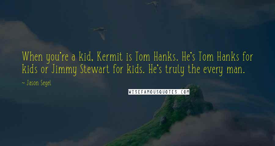 Jason Segel Quotes: When you're a kid, Kermit is Tom Hanks. He's Tom Hanks for kids or Jimmy Stewart for kids. He's truly the every man.