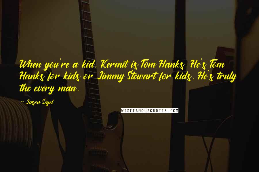 Jason Segel Quotes: When you're a kid, Kermit is Tom Hanks. He's Tom Hanks for kids or Jimmy Stewart for kids. He's truly the every man.