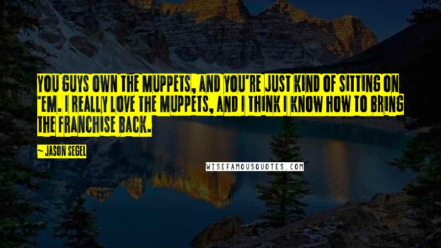Jason Segel Quotes: You guys own the Muppets, and you're just kind of sitting on 'em. I really love the Muppets, and I think I know how to bring the franchise back.