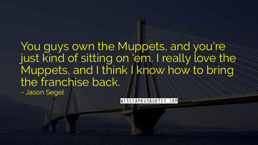 Jason Segel Quotes: You guys own the Muppets, and you're just kind of sitting on 'em. I really love the Muppets, and I think I know how to bring the franchise back.
