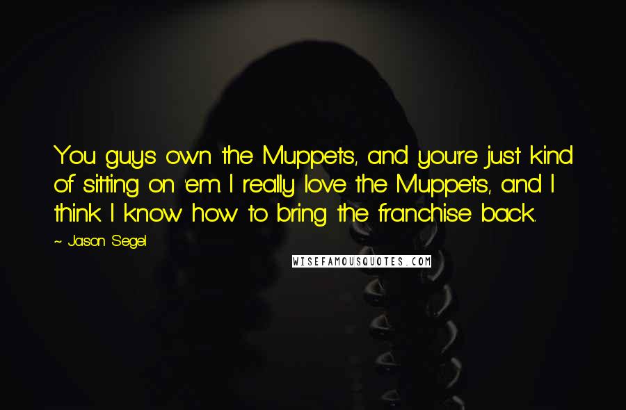 Jason Segel Quotes: You guys own the Muppets, and you're just kind of sitting on 'em. I really love the Muppets, and I think I know how to bring the franchise back.