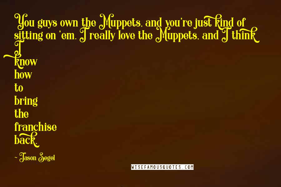 Jason Segel Quotes: You guys own the Muppets, and you're just kind of sitting on 'em. I really love the Muppets, and I think I know how to bring the franchise back.