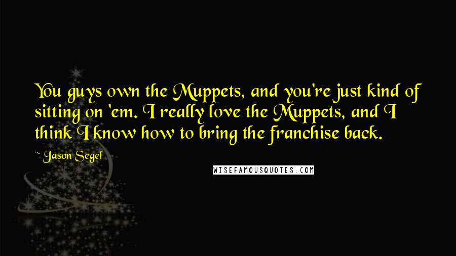 Jason Segel Quotes: You guys own the Muppets, and you're just kind of sitting on 'em. I really love the Muppets, and I think I know how to bring the franchise back.