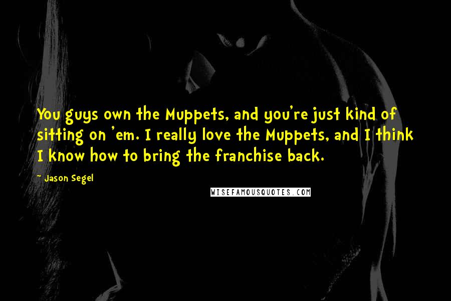Jason Segel Quotes: You guys own the Muppets, and you're just kind of sitting on 'em. I really love the Muppets, and I think I know how to bring the franchise back.