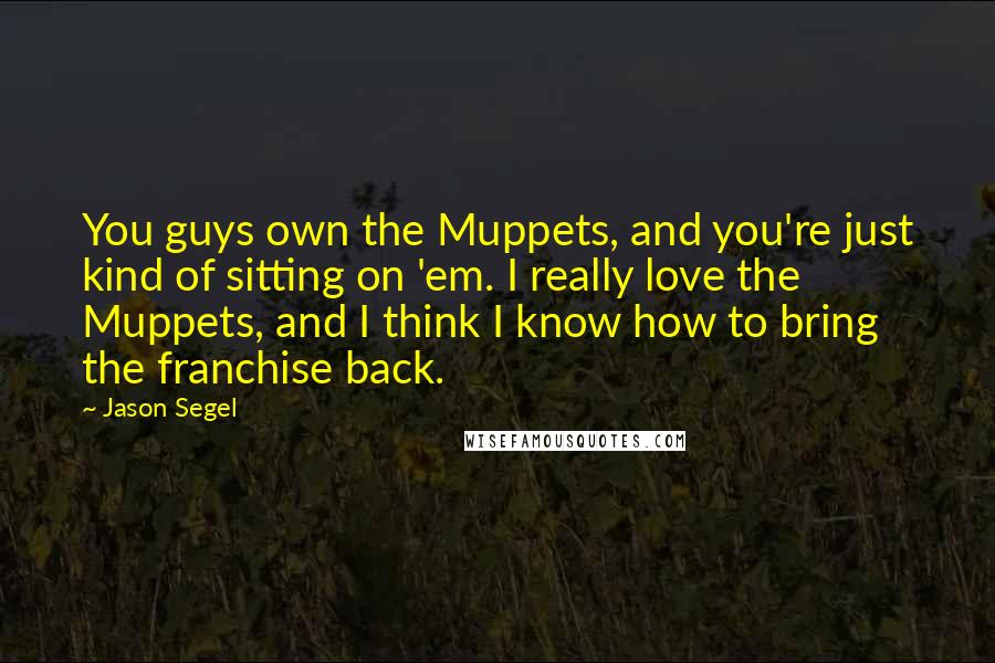 Jason Segel Quotes: You guys own the Muppets, and you're just kind of sitting on 'em. I really love the Muppets, and I think I know how to bring the franchise back.